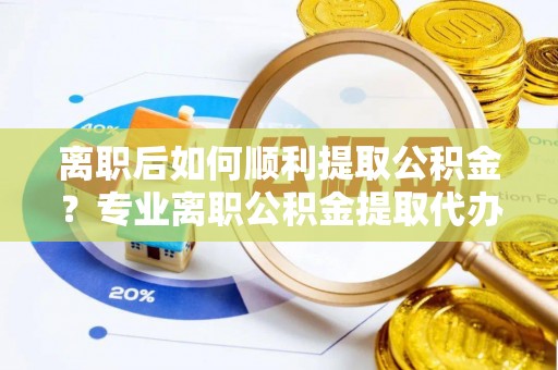 蜀山离职后如何顺利提取公积金？专业离职公积金提取代办服务指南