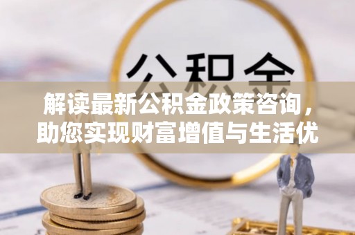 蜀山解读最新公积金政策咨询，助您实现财富增值与生活优化