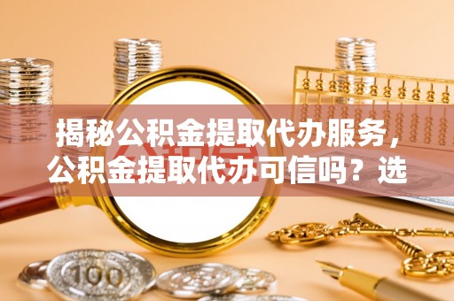 蜀山揭秘公积金提取代办服务，公积金提取代办可信吗？选择前你需要知道的真相