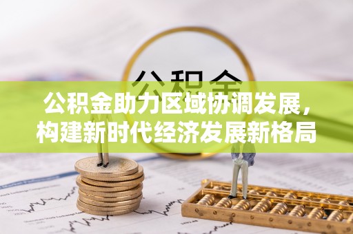 蜀山公积金助力区域协调发展，构建新时代经济发展新格局