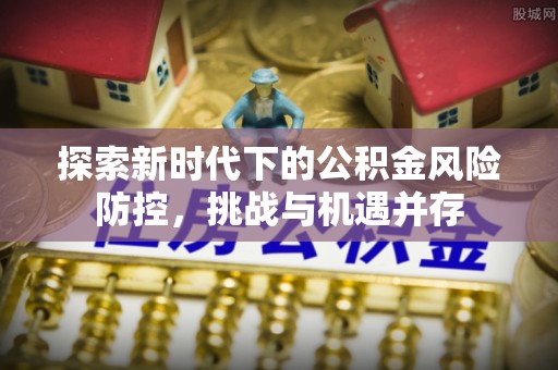 蜀山探索新时代下的公积金风险防控，挑战与机遇并存