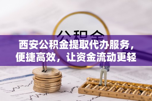 蜀山西安公积金提取代办服务，便捷高效，让资金流动更轻松