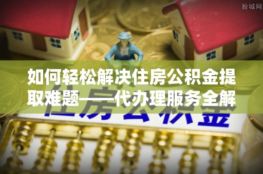 蜀山如何轻松解决住房公积金提取难题——代办理服务全解析