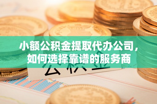 蜀山小额公积金提取代办公司，如何选择靠谱的服务商