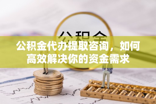 蜀山公积金代办提取咨询，如何高效解决你的资金需求