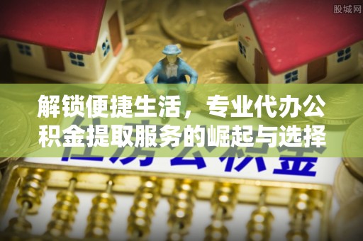 蜀山解锁便捷生活，专业代办公积金提取服务的崛起与选择