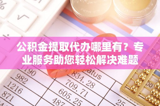 蜀山公积金提取代办哪里有？专业服务助您轻松解决难题