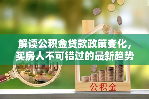 蜀山解读公积金贷款政策变化，买房人不可错过的最新趋势