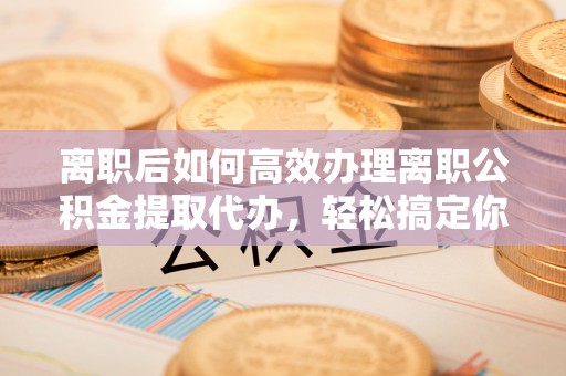 蜀山离职后如何高效办理离职公积金提取代办，轻松搞定你的公积金