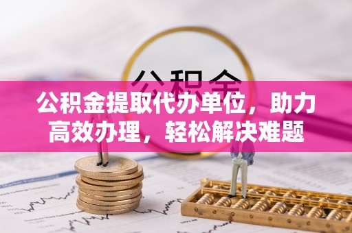 蜀山公积金提取代办单位，助力高效办理，轻松解决难题