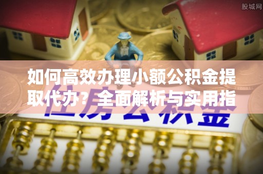 蜀山如何高效办理小额公积金提取代办？全面解析与实用指南