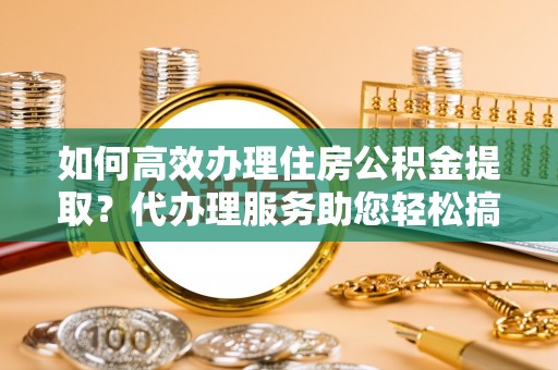 蜀山如何高效办理住房公积金提取？代办理服务助您轻松搞定
