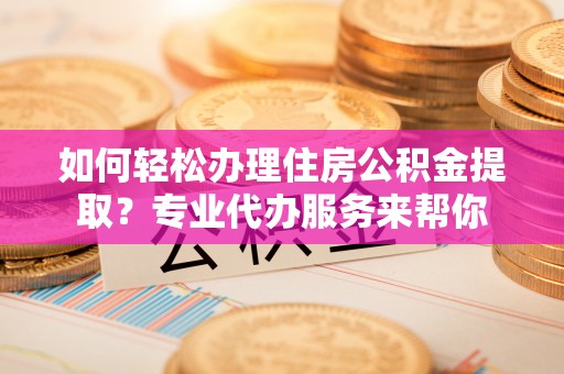 蜀山如何轻松办理住房公积金提取？专业代办服务来帮你