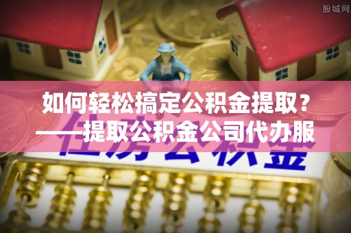 蜀山如何轻松搞定公积金提取？——提取公积金公司代办服务全解析