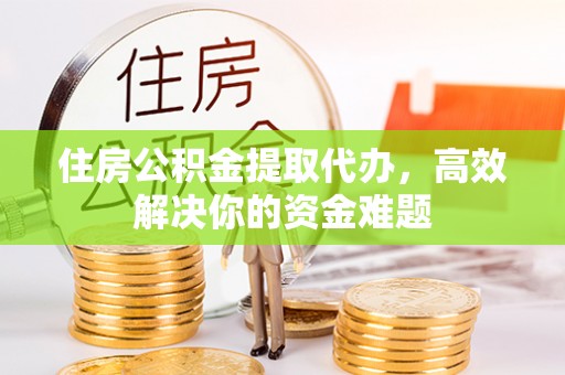 蜀山住房公积金提取代办，高效解决你的资金难题