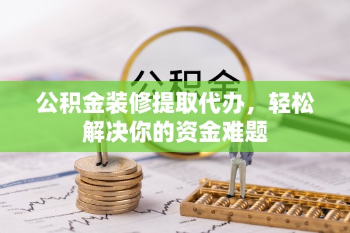 蜀山公积金装修提取代办，轻松解决你的资金难题