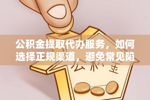 蜀山公积金提取代办服务，如何选择正规渠道，避免常见陷阱