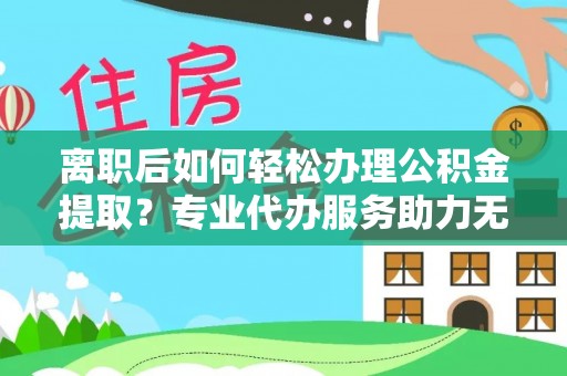 蜀山离职后如何轻松办理公积金提取？专业代办服务助力无忧