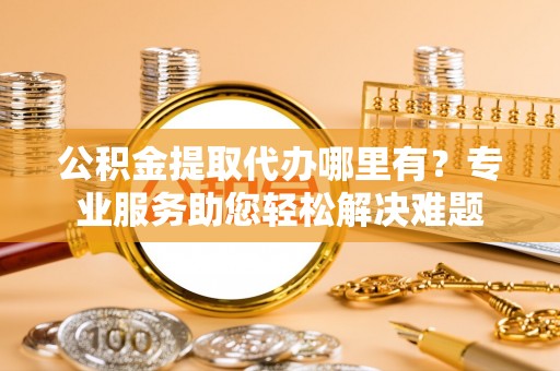 蜀山公积金提取代办哪里有？专业服务助您轻松解决难题