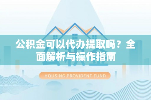 蜀山公积金可以代办提取吗？全面解析与操作指南