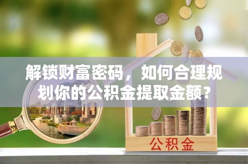 蜀山解锁财富密码，如何合理规划你的公积金提取金额？