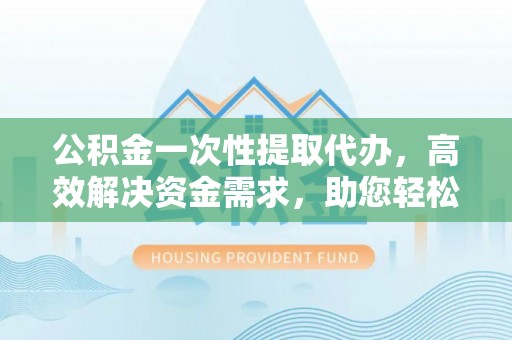蜀山公积金一次性提取代办，高效解决资金需求，助您轻松应对生活难题