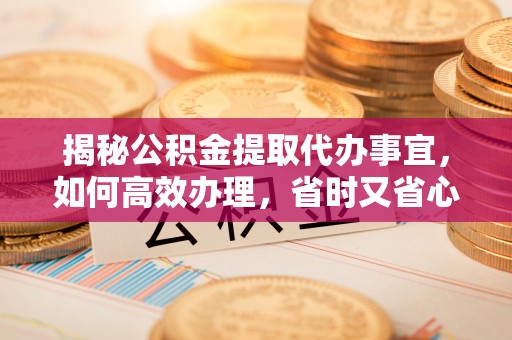 蜀山揭秘公积金提取代办事宜，如何高效办理，省时又省心？
