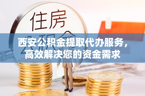 蜀山西安公积金提取代办服务，高效解决您的资金需求