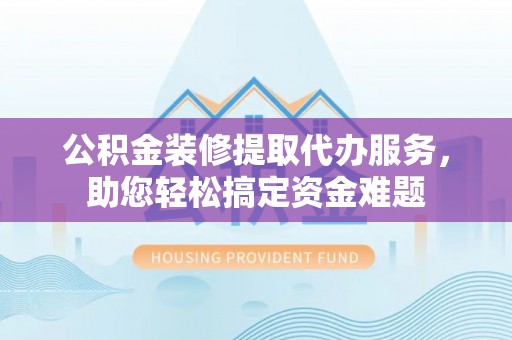 蜀山公积金装修提取代办服务，助您轻松搞定资金难题
