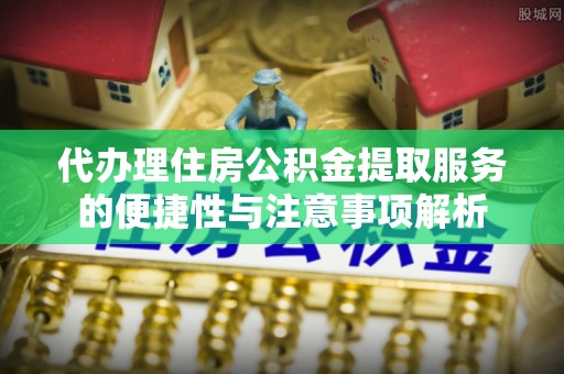 蜀山代办理住房公积金提取服务的便捷性与注意事项解析