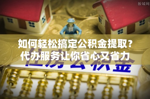 蜀山如何轻松搞定公积金提取？代办服务让你省心又省力