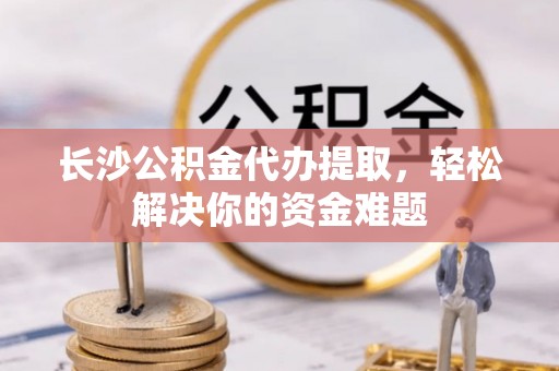 蜀山长沙公积金代办提取，轻松解决你的资金难题