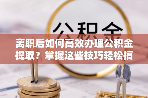蜀山离职后如何高效办理公积金提取？掌握这些技巧轻松搞定