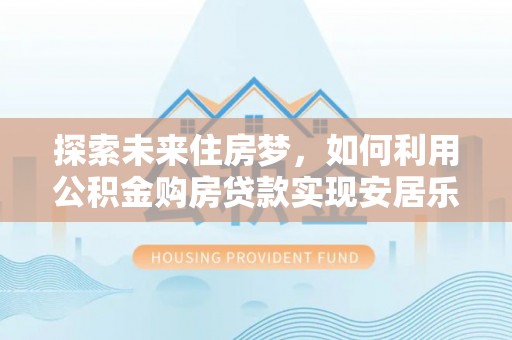 蜀山探索未来住房梦，如何利用公积金购房贷款实现安居乐业