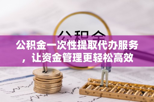 蜀山公积金一次性提取代办服务，让资金管理更轻松高效