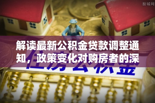 蜀山解读最新公积金贷款调整通知，政策变化对购房者的深远影响