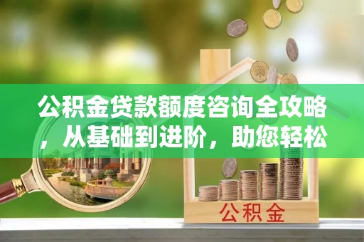 蜀山公积金贷款额度咨询全攻略，从基础到进阶，助您轻松掌握关键要点