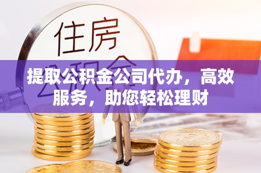 蜀山提取公积金公司代办，高效服务，助您轻松理财