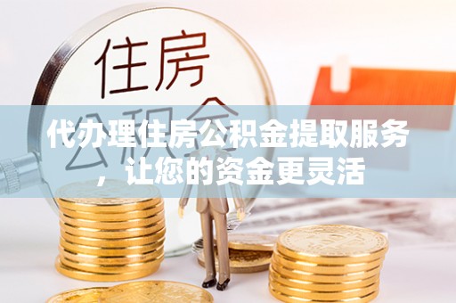 蜀山代办理住房公积金提取服务，让您的资金更灵活