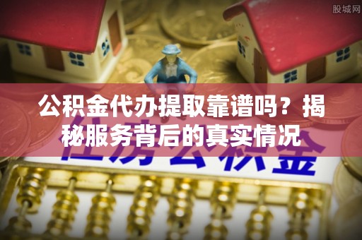 蜀山公积金代办提取靠谱吗？揭秘服务背后的真实情况
