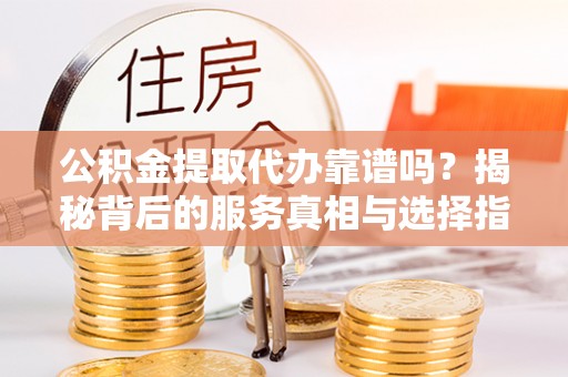 蜀山公积金提取代办靠谱吗？揭秘背后的服务真相与选择指南