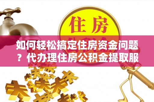 蜀山如何轻松搞定住房资金问题？代办理住房公积金提取服务全解析