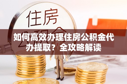 蜀山如何高效办理住房公积金代办提取？全攻略解读