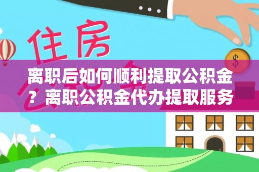 蜀山离职后如何顺利提取公积金？离职公积金代办提取服务助力无忧办理