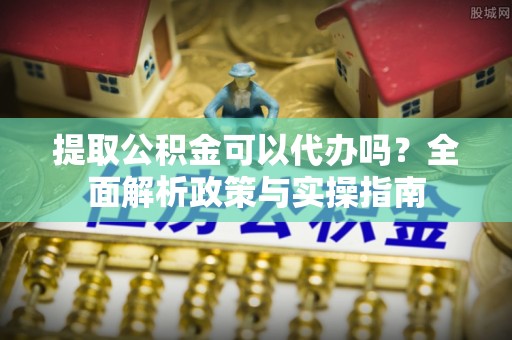 蜀山提取公积金可以代办吗？全面解析政策与实操指南