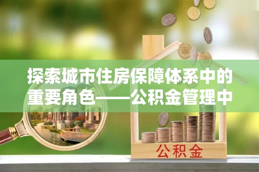 蜀山探索城市住房保障体系中的重要角色——公积金管理中心