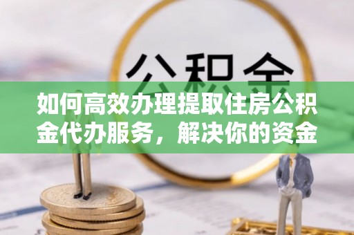 蜀山如何高效办理提取住房公积金代办服务，解决你的资金需求