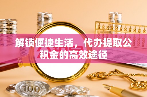蜀山解锁便捷生活，代办提取公积金的高效途径