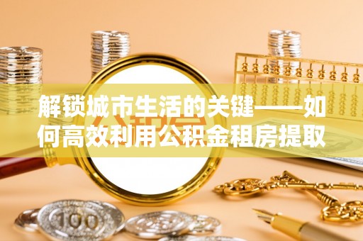 蜀山解锁城市生活的关键——如何高效利用公积金租房提取实现居住自由