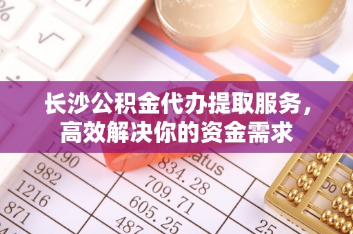 蜀山长沙公积金代办提取服务，高效解决你的资金需求